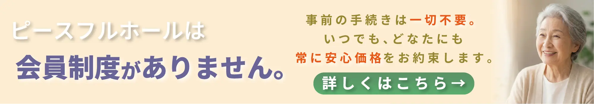 ピースフルホールは会員制度がありません。事前の手続きは一切不要。いつでも、どなたにも常に安心価格をお約束します。